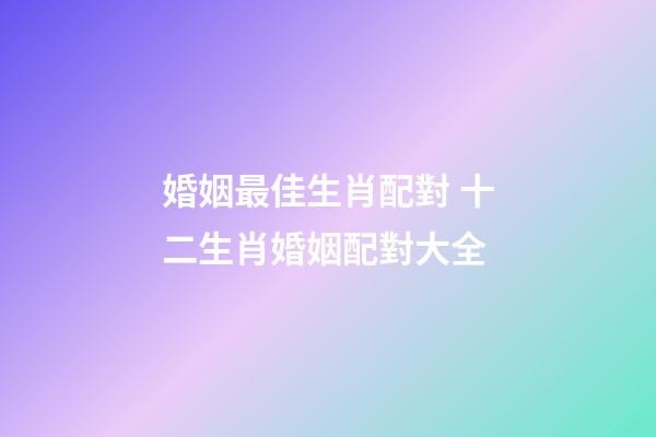 婚姻最佳生肖配對 十二生肖婚姻配對大全